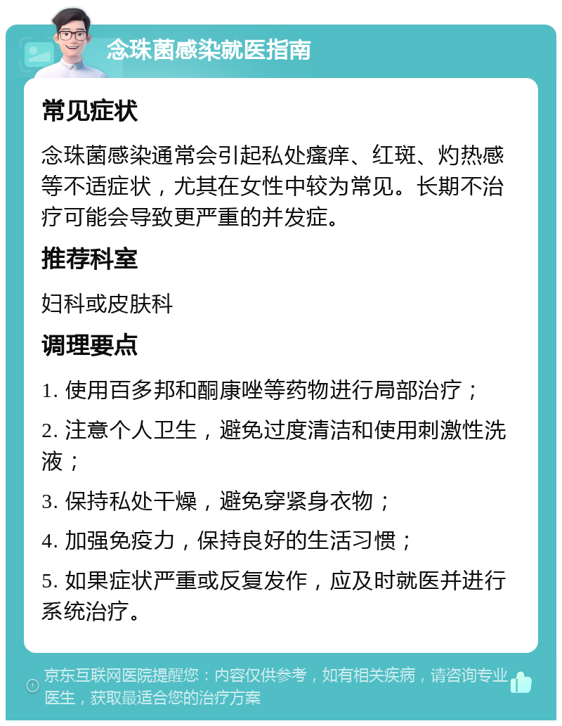 念珠菌感染就医指南 常见症状 念珠菌感染通常会引起私处瘙痒、红斑、灼热感等不适症状，尤其在女性中较为常见。长期不治疗可能会导致更严重的并发症。 推荐科室 妇科或皮肤科 调理要点 1. 使用百多邦和酮康唑等药物进行局部治疗； 2. 注意个人卫生，避免过度清洁和使用刺激性洗液； 3. 保持私处干燥，避免穿紧身衣物； 4. 加强免疫力，保持良好的生活习惯； 5. 如果症状严重或反复发作，应及时就医并进行系统治疗。