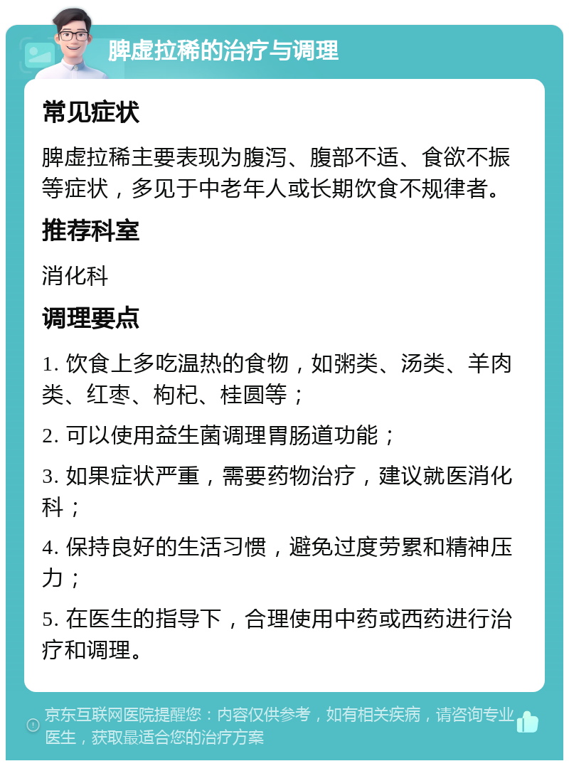 脾虚拉稀的治疗与调理 常见症状 脾虚拉稀主要表现为腹泻、腹部不适、食欲不振等症状，多见于中老年人或长期饮食不规律者。 推荐科室 消化科 调理要点 1. 饮食上多吃温热的食物，如粥类、汤类、羊肉类、红枣、枸杞、桂圆等； 2. 可以使用益生菌调理胃肠道功能； 3. 如果症状严重，需要药物治疗，建议就医消化科； 4. 保持良好的生活习惯，避免过度劳累和精神压力； 5. 在医生的指导下，合理使用中药或西药进行治疗和调理。