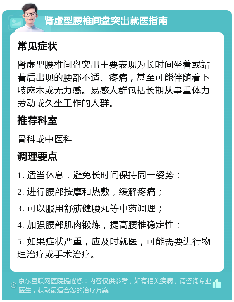 肾虚型腰椎间盘突出就医指南 常见症状 肾虚型腰椎间盘突出主要表现为长时间坐着或站着后出现的腰部不适、疼痛，甚至可能伴随着下肢麻木或无力感。易感人群包括长期从事重体力劳动或久坐工作的人群。 推荐科室 骨科或中医科 调理要点 1. 适当休息，避免长时间保持同一姿势； 2. 进行腰部按摩和热敷，缓解疼痛； 3. 可以服用舒筋健腰丸等中药调理； 4. 加强腰部肌肉锻炼，提高腰椎稳定性； 5. 如果症状严重，应及时就医，可能需要进行物理治疗或手术治疗。