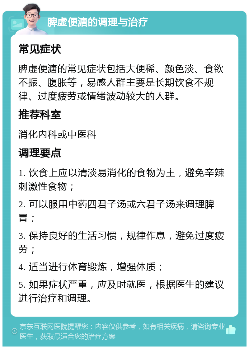 脾虚便溏的调理与治疗 常见症状 脾虚便溏的常见症状包括大便稀、颜色淡、食欲不振、腹胀等，易感人群主要是长期饮食不规律、过度疲劳或情绪波动较大的人群。 推荐科室 消化内科或中医科 调理要点 1. 饮食上应以清淡易消化的食物为主，避免辛辣刺激性食物； 2. 可以服用中药四君子汤或六君子汤来调理脾胃； 3. 保持良好的生活习惯，规律作息，避免过度疲劳； 4. 适当进行体育锻炼，增强体质； 5. 如果症状严重，应及时就医，根据医生的建议进行治疗和调理。