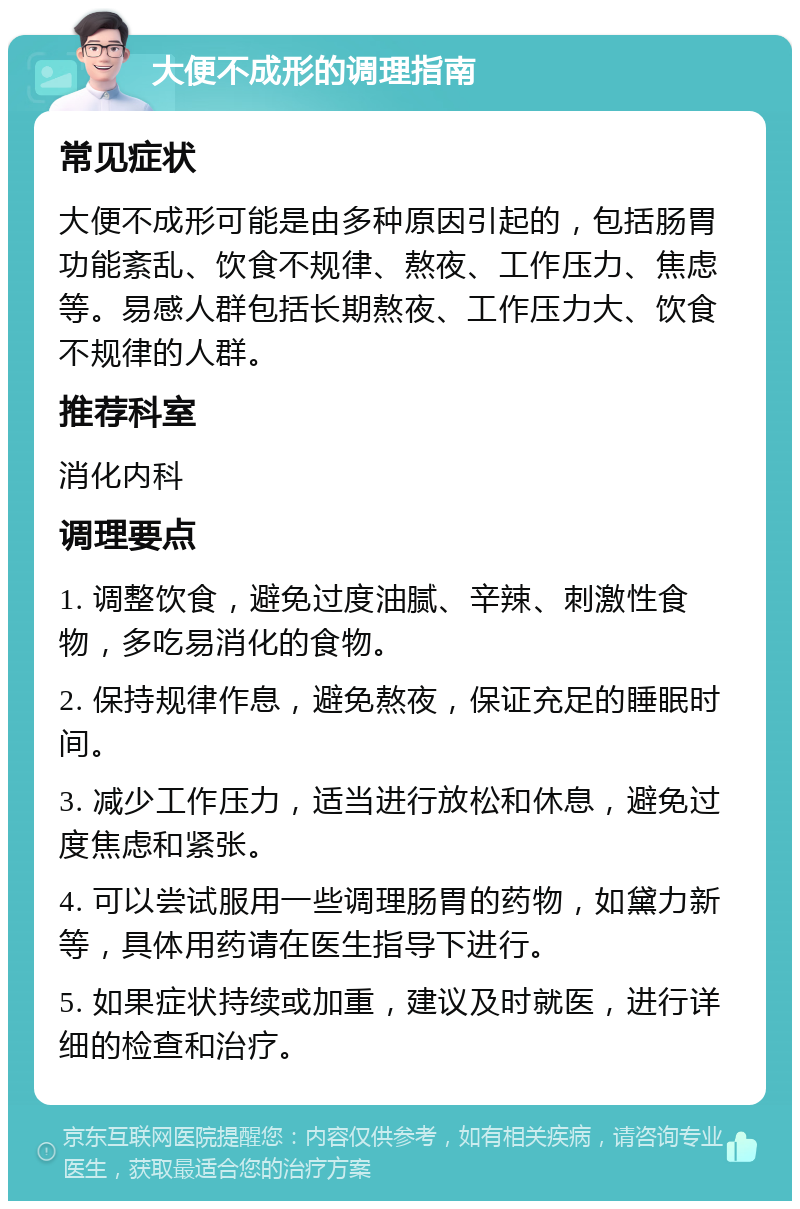 大便不成形的调理指南 常见症状 大便不成形可能是由多种原因引起的，包括肠胃功能紊乱、饮食不规律、熬夜、工作压力、焦虑等。易感人群包括长期熬夜、工作压力大、饮食不规律的人群。 推荐科室 消化内科 调理要点 1. 调整饮食，避免过度油腻、辛辣、刺激性食物，多吃易消化的食物。 2. 保持规律作息，避免熬夜，保证充足的睡眠时间。 3. 减少工作压力，适当进行放松和休息，避免过度焦虑和紧张。 4. 可以尝试服用一些调理肠胃的药物，如黛力新等，具体用药请在医生指导下进行。 5. 如果症状持续或加重，建议及时就医，进行详细的检查和治疗。