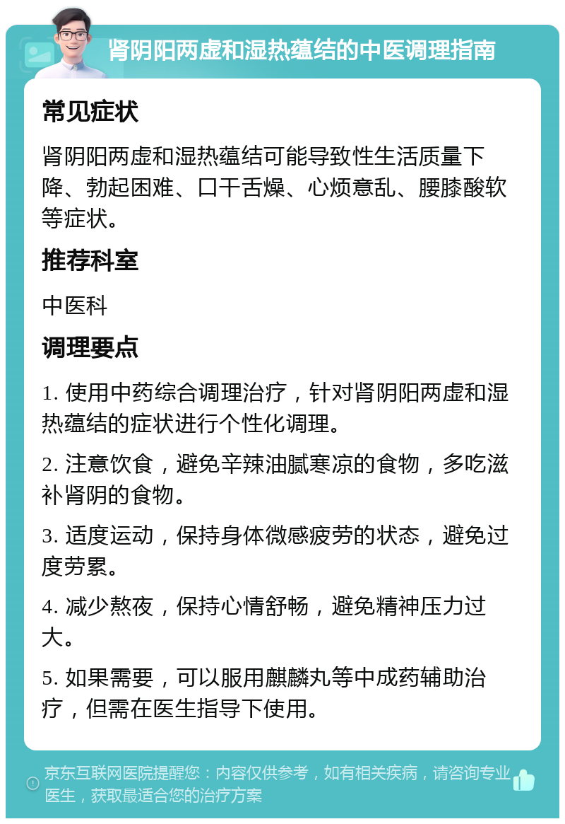 肾阴阳两虚和湿热蕴结的中医调理指南 常见症状 肾阴阳两虚和湿热蕴结可能导致性生活质量下降、勃起困难、口干舌燥、心烦意乱、腰膝酸软等症状。 推荐科室 中医科 调理要点 1. 使用中药综合调理治疗，针对肾阴阳两虚和湿热蕴结的症状进行个性化调理。 2. 注意饮食，避免辛辣油腻寒凉的食物，多吃滋补肾阴的食物。 3. 适度运动，保持身体微感疲劳的状态，避免过度劳累。 4. 减少熬夜，保持心情舒畅，避免精神压力过大。 5. 如果需要，可以服用麒麟丸等中成药辅助治疗，但需在医生指导下使用。