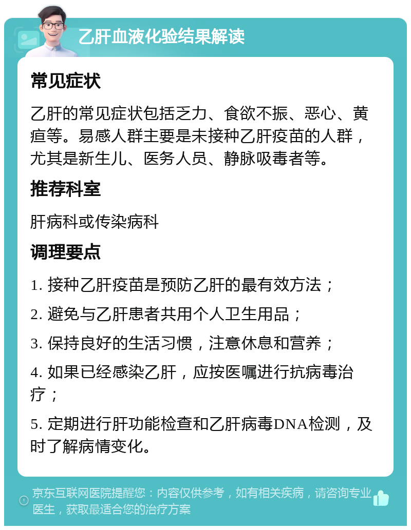 乙肝血液化验结果解读 常见症状 乙肝的常见症状包括乏力、食欲不振、恶心、黄疸等。易感人群主要是未接种乙肝疫苗的人群，尤其是新生儿、医务人员、静脉吸毒者等。 推荐科室 肝病科或传染病科 调理要点 1. 接种乙肝疫苗是预防乙肝的最有效方法； 2. 避免与乙肝患者共用个人卫生用品； 3. 保持良好的生活习惯，注意休息和营养； 4. 如果已经感染乙肝，应按医嘱进行抗病毒治疗； 5. 定期进行肝功能检查和乙肝病毒DNA检测，及时了解病情变化。