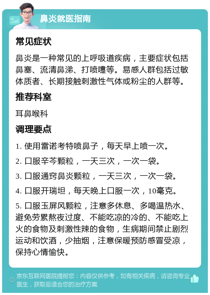 鼻炎就医指南 常见症状 鼻炎是一种常见的上呼吸道疾病，主要症状包括鼻塞、流清鼻涕、打喷嚏等。易感人群包括过敏体质者、长期接触刺激性气体或粉尘的人群等。 推荐科室 耳鼻喉科 调理要点 1. 使用雷诺考特喷鼻子，每天早上喷一次。 2. 口服辛芩颗粒，一天三次，一次一袋。 3. 口服通窍鼻炎颗粒，一天三次，一次一袋。 4. 口服开瑞坦，每天晚上口服一次，10毫克。 5. 口服玉屏风颗粒，注意多休息、多喝温热水、避免劳累熬夜过度、不能吃凉的冷的、不能吃上火的食物及刺激性辣的食物，生病期间禁止剧烈运动和饮酒，少抽烟，注意保暖预防感冒受凉，保持心情愉快。