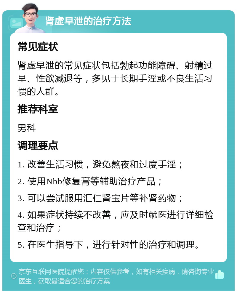 肾虚早泄的治疗方法 常见症状 肾虚早泄的常见症状包括勃起功能障碍、射精过早、性欲减退等，多见于长期手淫或不良生活习惯的人群。 推荐科室 男科 调理要点 1. 改善生活习惯，避免熬夜和过度手淫； 2. 使用Nbb修复膏等辅助治疗产品； 3. 可以尝试服用汇仁肾宝片等补肾药物； 4. 如果症状持续不改善，应及时就医进行详细检查和治疗； 5. 在医生指导下，进行针对性的治疗和调理。