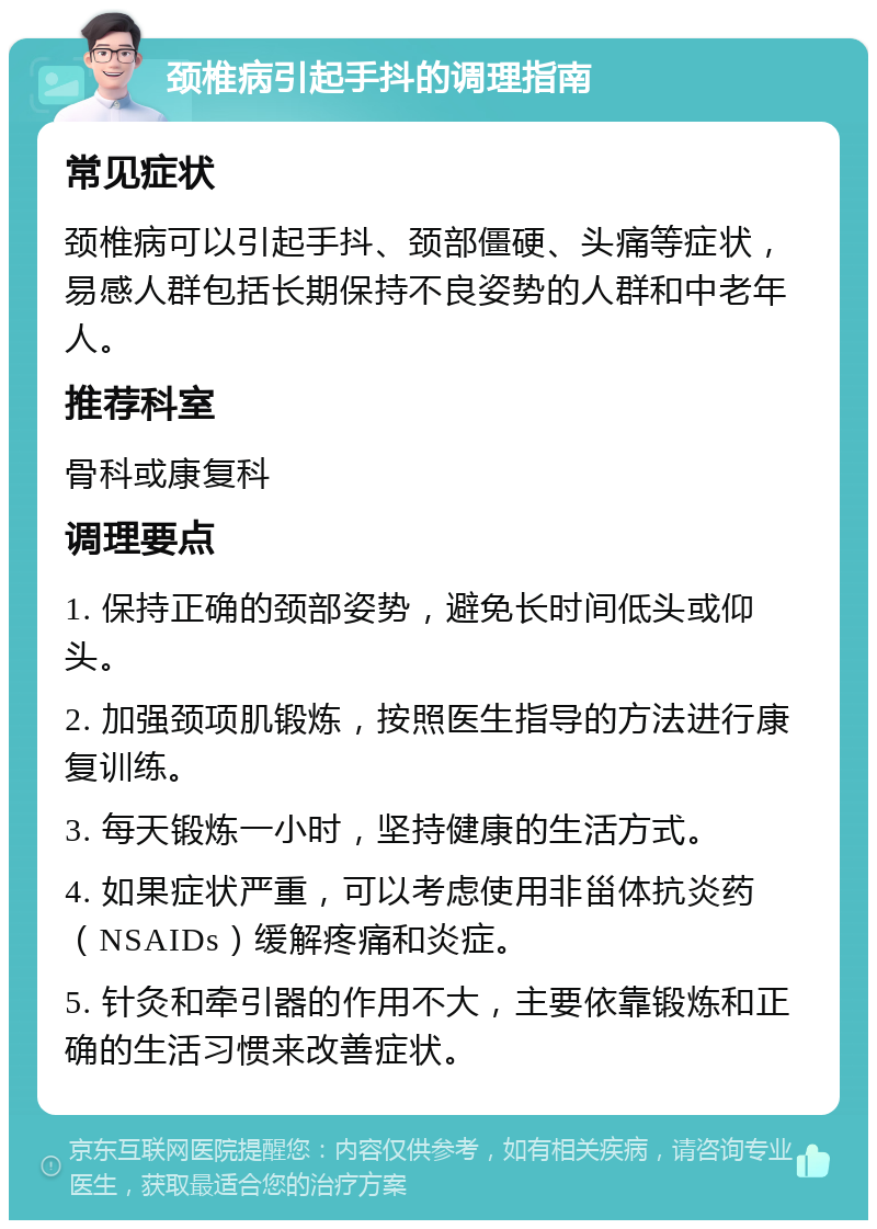 颈椎病引起手抖的调理指南 常见症状 颈椎病可以引起手抖、颈部僵硬、头痛等症状，易感人群包括长期保持不良姿势的人群和中老年人。 推荐科室 骨科或康复科 调理要点 1. 保持正确的颈部姿势，避免长时间低头或仰头。 2. 加强颈项肌锻炼，按照医生指导的方法进行康复训练。 3. 每天锻炼一小时，坚持健康的生活方式。 4. 如果症状严重，可以考虑使用非甾体抗炎药（NSAIDs）缓解疼痛和炎症。 5. 针灸和牵引器的作用不大，主要依靠锻炼和正确的生活习惯来改善症状。