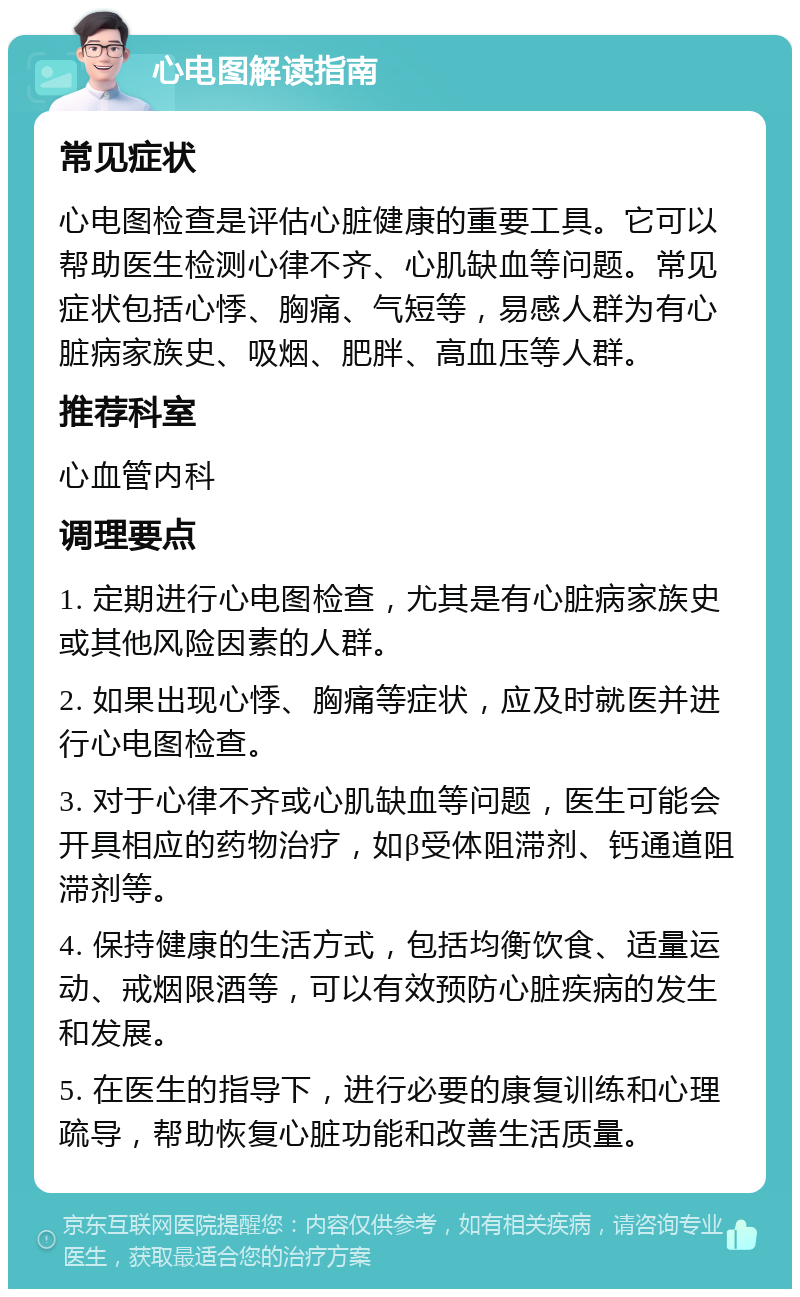 心电图解读指南 常见症状 心电图检查是评估心脏健康的重要工具。它可以帮助医生检测心律不齐、心肌缺血等问题。常见症状包括心悸、胸痛、气短等，易感人群为有心脏病家族史、吸烟、肥胖、高血压等人群。 推荐科室 心血管内科 调理要点 1. 定期进行心电图检查，尤其是有心脏病家族史或其他风险因素的人群。 2. 如果出现心悸、胸痛等症状，应及时就医并进行心电图检查。 3. 对于心律不齐或心肌缺血等问题，医生可能会开具相应的药物治疗，如β受体阻滞剂、钙通道阻滞剂等。 4. 保持健康的生活方式，包括均衡饮食、适量运动、戒烟限酒等，可以有效预防心脏疾病的发生和发展。 5. 在医生的指导下，进行必要的康复训练和心理疏导，帮助恢复心脏功能和改善生活质量。