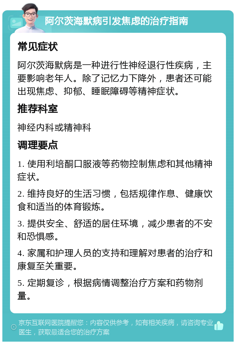 阿尔茨海默病引发焦虑的治疗指南 常见症状 阿尔茨海默病是一种进行性神经退行性疾病，主要影响老年人。除了记忆力下降外，患者还可能出现焦虑、抑郁、睡眠障碍等精神症状。 推荐科室 神经内科或精神科 调理要点 1. 使用利培酮口服液等药物控制焦虑和其他精神症状。 2. 维持良好的生活习惯，包括规律作息、健康饮食和适当的体育锻炼。 3. 提供安全、舒适的居住环境，减少患者的不安和恐惧感。 4. 家属和护理人员的支持和理解对患者的治疗和康复至关重要。 5. 定期复诊，根据病情调整治疗方案和药物剂量。