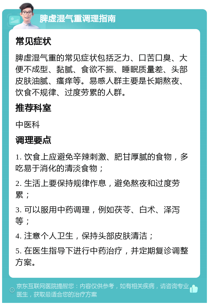 脾虚湿气重调理指南 常见症状 脾虚湿气重的常见症状包括乏力、口苦口臭、大便不成型、黏腻、食欲不振、睡眠质量差、头部皮肤油腻、瘙痒等。易感人群主要是长期熬夜、饮食不规律、过度劳累的人群。 推荐科室 中医科 调理要点 1. 饮食上应避免辛辣刺激、肥甘厚腻的食物，多吃易于消化的清淡食物； 2. 生活上要保持规律作息，避免熬夜和过度劳累； 3. 可以服用中药调理，例如茯苓、白术、泽泻等； 4. 注意个人卫生，保持头部皮肤清洁； 5. 在医生指导下进行中药治疗，并定期复诊调整方案。