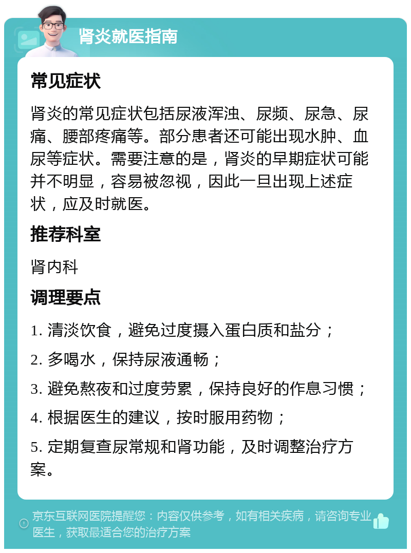 肾炎就医指南 常见症状 肾炎的常见症状包括尿液浑浊、尿频、尿急、尿痛、腰部疼痛等。部分患者还可能出现水肿、血尿等症状。需要注意的是，肾炎的早期症状可能并不明显，容易被忽视，因此一旦出现上述症状，应及时就医。 推荐科室 肾内科 调理要点 1. 清淡饮食，避免过度摄入蛋白质和盐分； 2. 多喝水，保持尿液通畅； 3. 避免熬夜和过度劳累，保持良好的作息习惯； 4. 根据医生的建议，按时服用药物； 5. 定期复查尿常规和肾功能，及时调整治疗方案。