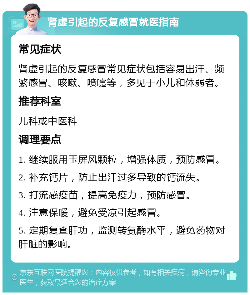 肾虚引起的反复感冒就医指南 常见症状 肾虚引起的反复感冒常见症状包括容易出汗、频繁感冒、咳嗽、喷嚏等，多见于小儿和体弱者。 推荐科室 儿科或中医科 调理要点 1. 继续服用玉屏风颗粒，增强体质，预防感冒。 2. 补充钙片，防止出汗过多导致的钙流失。 3. 打流感疫苗，提高免疫力，预防感冒。 4. 注意保暖，避免受凉引起感冒。 5. 定期复查肝功，监测转氨酶水平，避免药物对肝脏的影响。