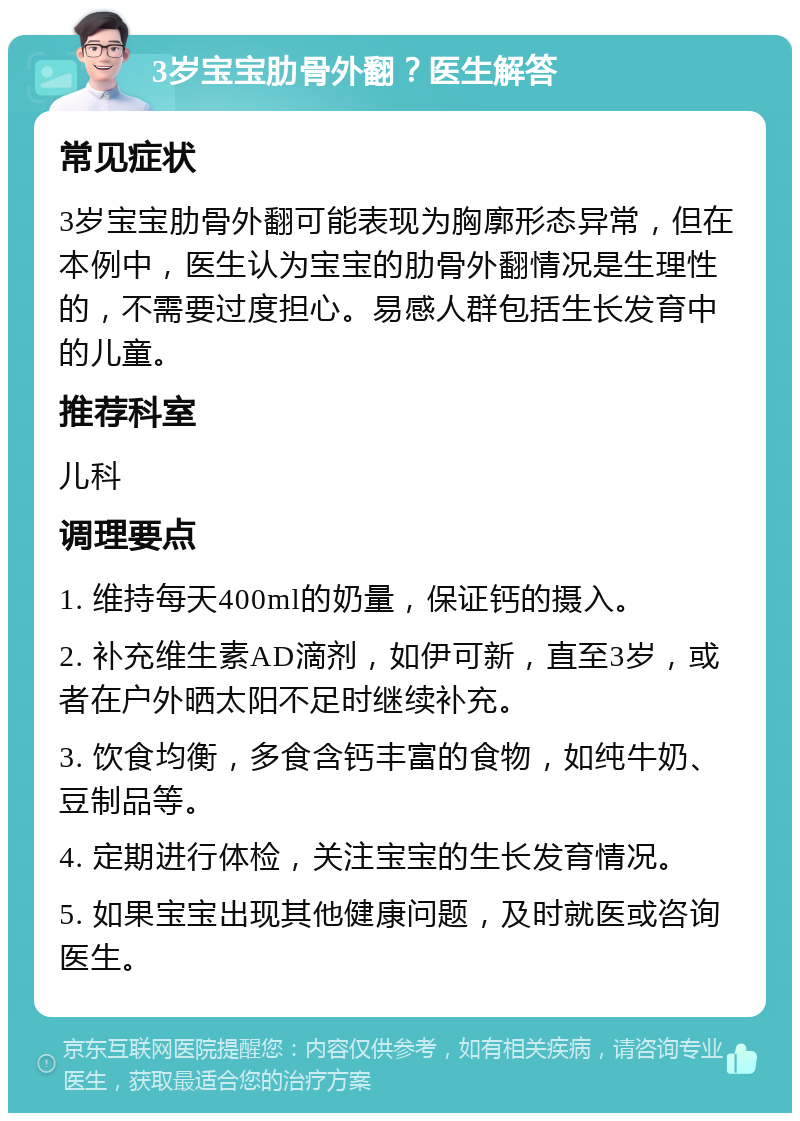 3岁宝宝肋骨外翻？医生解答 常见症状 3岁宝宝肋骨外翻可能表现为胸廓形态异常，但在本例中，医生认为宝宝的肋骨外翻情况是生理性的，不需要过度担心。易感人群包括生长发育中的儿童。 推荐科室 儿科 调理要点 1. 维持每天400ml的奶量，保证钙的摄入。 2. 补充维生素AD滴剂，如伊可新，直至3岁，或者在户外晒太阳不足时继续补充。 3. 饮食均衡，多食含钙丰富的食物，如纯牛奶、豆制品等。 4. 定期进行体检，关注宝宝的生长发育情况。 5. 如果宝宝出现其他健康问题，及时就医或咨询医生。