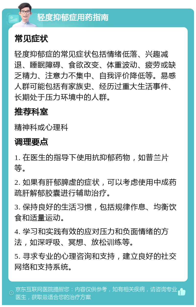 轻度抑郁症用药指南 常见症状 轻度抑郁症的常见症状包括情绪低落、兴趣减退、睡眠障碍、食欲改变、体重波动、疲劳或缺乏精力、注意力不集中、自我评价降低等。易感人群可能包括有家族史、经历过重大生活事件、长期处于压力环境中的人群。 推荐科室 精神科或心理科 调理要点 1. 在医生的指导下使用抗抑郁药物，如普兰片等。 2. 如果有肝郁脾虚的症状，可以考虑使用中成药疏肝解郁胶囊进行辅助治疗。 3. 保持良好的生活习惯，包括规律作息、均衡饮食和适量运动。 4. 学习和实践有效的应对压力和负面情绪的方法，如深呼吸、冥想、放松训练等。 5. 寻求专业的心理咨询和支持，建立良好的社交网络和支持系统。