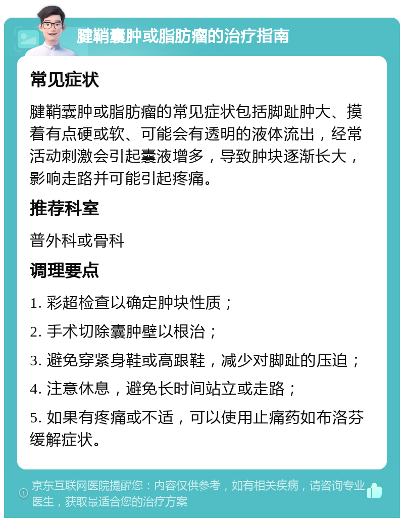 腱鞘囊肿或脂肪瘤的治疗指南 常见症状 腱鞘囊肿或脂肪瘤的常见症状包括脚趾肿大、摸着有点硬或软、可能会有透明的液体流出，经常活动刺激会引起囊液增多，导致肿块逐渐长大，影响走路并可能引起疼痛。 推荐科室 普外科或骨科 调理要点 1. 彩超检查以确定肿块性质； 2. 手术切除囊肿壁以根治； 3. 避免穿紧身鞋或高跟鞋，减少对脚趾的压迫； 4. 注意休息，避免长时间站立或走路； 5. 如果有疼痛或不适，可以使用止痛药如布洛芬缓解症状。