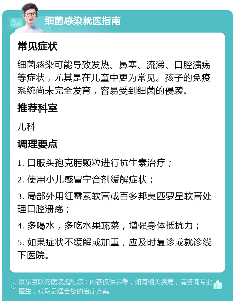 细菌感染就医指南 常见症状 细菌感染可能导致发热、鼻塞、流涕、口腔溃疡等症状，尤其是在儿童中更为常见。孩子的免疫系统尚未完全发育，容易受到细菌的侵袭。 推荐科室 儿科 调理要点 1. 口服头孢克肟颗粒进行抗生素治疗； 2. 使用小儿感冒宁合剂缓解症状； 3. 局部外用红霉素软膏或百多邦莫匹罗星软膏处理口腔溃疡； 4. 多喝水，多吃水果蔬菜，增强身体抵抗力； 5. 如果症状不缓解或加重，应及时复诊或就诊线下医院。