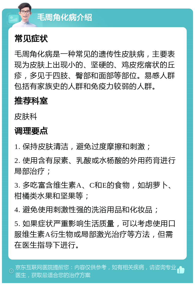 毛周角化病介绍 常见症状 毛周角化病是一种常见的遗传性皮肤病，主要表现为皮肤上出现小的、坚硬的、鸡皮疙瘩状的丘疹，多见于四肢、臀部和面部等部位。易感人群包括有家族史的人群和免疫力较弱的人群。 推荐科室 皮肤科 调理要点 1. 保持皮肤清洁，避免过度摩擦和刺激； 2. 使用含有尿素、乳酸或水杨酸的外用药膏进行局部治疗； 3. 多吃富含维生素A、C和E的食物，如胡萝卜、柑橘类水果和坚果等； 4. 避免使用刺激性强的洗浴用品和化妆品； 5. 如果症状严重影响生活质量，可以考虑使用口服维生素A衍生物或局部激光治疗等方法，但需在医生指导下进行。