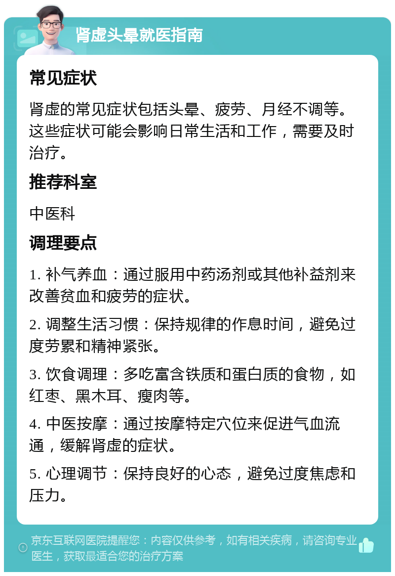 肾虚头晕就医指南 常见症状 肾虚的常见症状包括头晕、疲劳、月经不调等。这些症状可能会影响日常生活和工作，需要及时治疗。 推荐科室 中医科 调理要点 1. 补气养血：通过服用中药汤剂或其他补益剂来改善贫血和疲劳的症状。 2. 调整生活习惯：保持规律的作息时间，避免过度劳累和精神紧张。 3. 饮食调理：多吃富含铁质和蛋白质的食物，如红枣、黑木耳、瘦肉等。 4. 中医按摩：通过按摩特定穴位来促进气血流通，缓解肾虚的症状。 5. 心理调节：保持良好的心态，避免过度焦虑和压力。