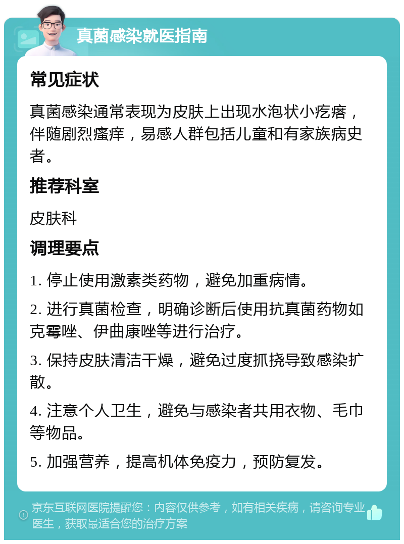 真菌感染就医指南 常见症状 真菌感染通常表现为皮肤上出现水泡状小疙瘩，伴随剧烈瘙痒，易感人群包括儿童和有家族病史者。 推荐科室 皮肤科 调理要点 1. 停止使用激素类药物，避免加重病情。 2. 进行真菌检查，明确诊断后使用抗真菌药物如克霉唑、伊曲康唑等进行治疗。 3. 保持皮肤清洁干燥，避免过度抓挠导致感染扩散。 4. 注意个人卫生，避免与感染者共用衣物、毛巾等物品。 5. 加强营养，提高机体免疫力，预防复发。