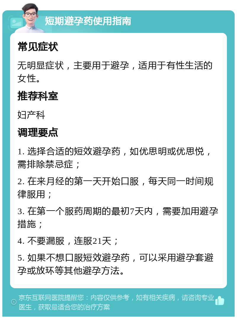 短期避孕药使用指南 常见症状 无明显症状，主要用于避孕，适用于有性生活的女性。 推荐科室 妇产科 调理要点 1. 选择合适的短效避孕药，如优思明或优思悦，需排除禁忌症； 2. 在来月经的第一天开始口服，每天同一时间规律服用； 3. 在第一个服药周期的最初7天内，需要加用避孕措施； 4. 不要漏服，连服21天； 5. 如果不想口服短效避孕药，可以采用避孕套避孕或放环等其他避孕方法。