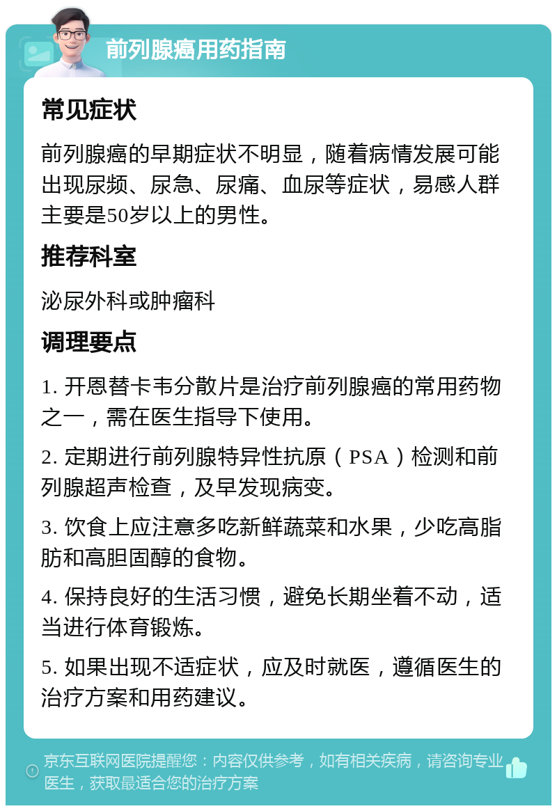 前列腺癌用药指南 常见症状 前列腺癌的早期症状不明显，随着病情发展可能出现尿频、尿急、尿痛、血尿等症状，易感人群主要是50岁以上的男性。 推荐科室 泌尿外科或肿瘤科 调理要点 1. 开恩替卡韦分散片是治疗前列腺癌的常用药物之一，需在医生指导下使用。 2. 定期进行前列腺特异性抗原（PSA）检测和前列腺超声检查，及早发现病变。 3. 饮食上应注意多吃新鲜蔬菜和水果，少吃高脂肪和高胆固醇的食物。 4. 保持良好的生活习惯，避免长期坐着不动，适当进行体育锻炼。 5. 如果出现不适症状，应及时就医，遵循医生的治疗方案和用药建议。