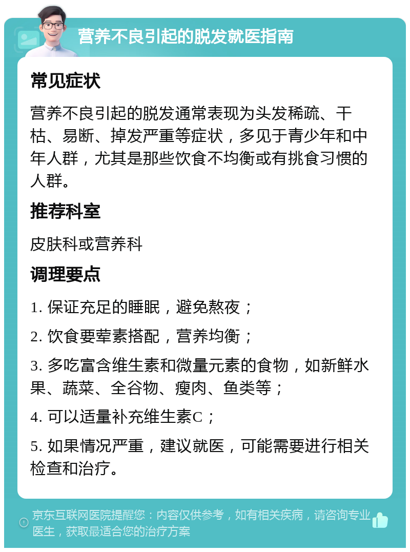 营养不良引起的脱发就医指南 常见症状 营养不良引起的脱发通常表现为头发稀疏、干枯、易断、掉发严重等症状，多见于青少年和中年人群，尤其是那些饮食不均衡或有挑食习惯的人群。 推荐科室 皮肤科或营养科 调理要点 1. 保证充足的睡眠，避免熬夜； 2. 饮食要荤素搭配，营养均衡； 3. 多吃富含维生素和微量元素的食物，如新鲜水果、蔬菜、全谷物、瘦肉、鱼类等； 4. 可以适量补充维生素C； 5. 如果情况严重，建议就医，可能需要进行相关检查和治疗。