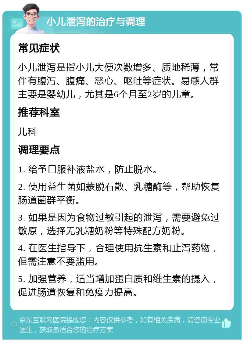 小儿泄泻的治疗与调理 常见症状 小儿泄泻是指小儿大便次数增多、质地稀薄，常伴有腹泻、腹痛、恶心、呕吐等症状。易感人群主要是婴幼儿，尤其是6个月至2岁的儿童。 推荐科室 儿科 调理要点 1. 给予口服补液盐水，防止脱水。 2. 使用益生菌如蒙脱石散、乳糖酶等，帮助恢复肠道菌群平衡。 3. 如果是因为食物过敏引起的泄泻，需要避免过敏原，选择无乳糖奶粉等特殊配方奶粉。 4. 在医生指导下，合理使用抗生素和止泻药物，但需注意不要滥用。 5. 加强营养，适当增加蛋白质和维生素的摄入，促进肠道恢复和免疫力提高。