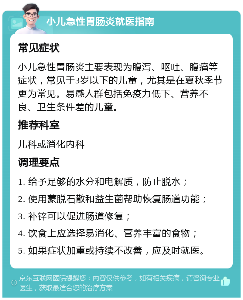 小儿急性胃肠炎就医指南 常见症状 小儿急性胃肠炎主要表现为腹泻、呕吐、腹痛等症状，常见于3岁以下的儿童，尤其是在夏秋季节更为常见。易感人群包括免疫力低下、营养不良、卫生条件差的儿童。 推荐科室 儿科或消化内科 调理要点 1. 给予足够的水分和电解质，防止脱水； 2. 使用蒙脱石散和益生菌帮助恢复肠道功能； 3. 补锌可以促进肠道修复； 4. 饮食上应选择易消化、营养丰富的食物； 5. 如果症状加重或持续不改善，应及时就医。