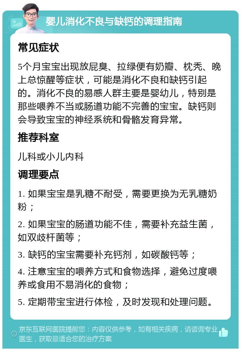 婴儿消化不良与缺钙的调理指南 常见症状 5个月宝宝出现放屁臭、拉绿便有奶瓣、枕秃、晚上总惊醒等症状，可能是消化不良和缺钙引起的。消化不良的易感人群主要是婴幼儿，特别是那些喂养不当或肠道功能不完善的宝宝。缺钙则会导致宝宝的神经系统和骨骼发育异常。 推荐科室 儿科或小儿内科 调理要点 1. 如果宝宝是乳糖不耐受，需要更换为无乳糖奶粉； 2. 如果宝宝的肠道功能不佳，需要补充益生菌，如双歧杆菌等； 3. 缺钙的宝宝需要补充钙剂，如碳酸钙等； 4. 注意宝宝的喂养方式和食物选择，避免过度喂养或食用不易消化的食物； 5. 定期带宝宝进行体检，及时发现和处理问题。