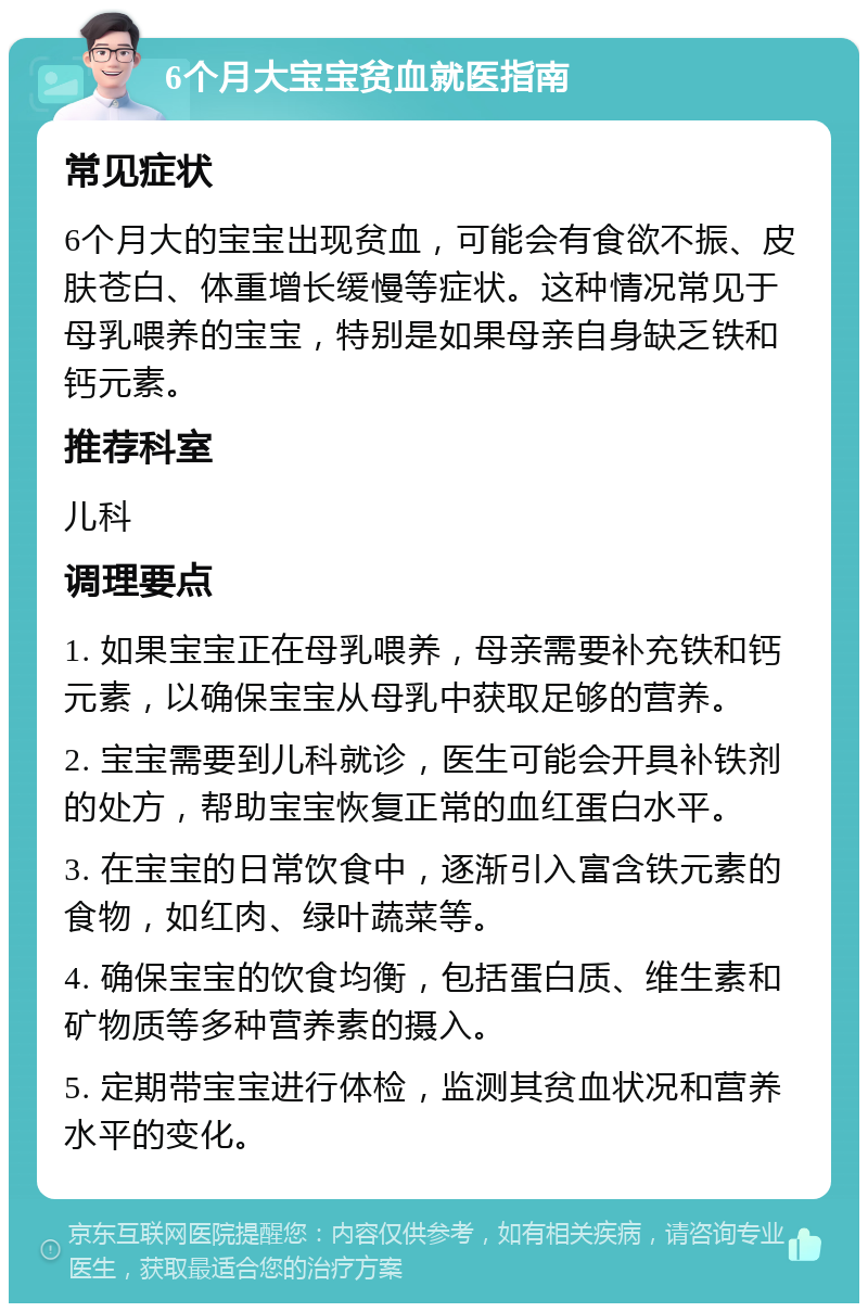 6个月大宝宝贫血就医指南 常见症状 6个月大的宝宝出现贫血，可能会有食欲不振、皮肤苍白、体重增长缓慢等症状。这种情况常见于母乳喂养的宝宝，特别是如果母亲自身缺乏铁和钙元素。 推荐科室 儿科 调理要点 1. 如果宝宝正在母乳喂养，母亲需要补充铁和钙元素，以确保宝宝从母乳中获取足够的营养。 2. 宝宝需要到儿科就诊，医生可能会开具补铁剂的处方，帮助宝宝恢复正常的血红蛋白水平。 3. 在宝宝的日常饮食中，逐渐引入富含铁元素的食物，如红肉、绿叶蔬菜等。 4. 确保宝宝的饮食均衡，包括蛋白质、维生素和矿物质等多种营养素的摄入。 5. 定期带宝宝进行体检，监测其贫血状况和营养水平的变化。