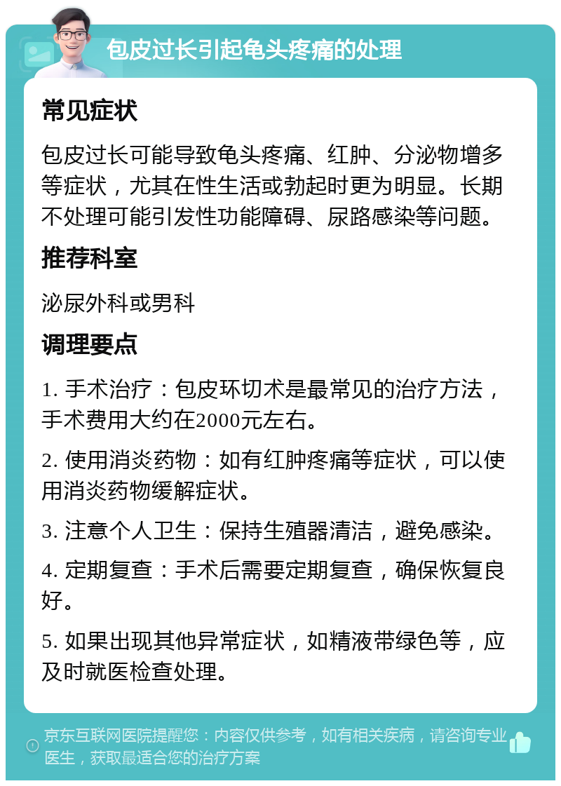 包皮过长引起龟头疼痛的处理 常见症状 包皮过长可能导致龟头疼痛、红肿、分泌物增多等症状，尤其在性生活或勃起时更为明显。长期不处理可能引发性功能障碍、尿路感染等问题。 推荐科室 泌尿外科或男科 调理要点 1. 手术治疗：包皮环切术是最常见的治疗方法，手术费用大约在2000元左右。 2. 使用消炎药物：如有红肿疼痛等症状，可以使用消炎药物缓解症状。 3. 注意个人卫生：保持生殖器清洁，避免感染。 4. 定期复查：手术后需要定期复查，确保恢复良好。 5. 如果出现其他异常症状，如精液带绿色等，应及时就医检查处理。