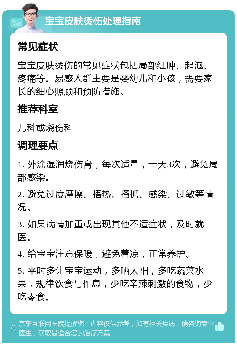 宝宝皮肤烫伤处理指南 常见症状 宝宝皮肤烫伤的常见症状包括局部红肿、起泡、疼痛等。易感人群主要是婴幼儿和小孩，需要家长的细心照顾和预防措施。 推荐科室 儿科或烧伤科 调理要点 1. 外涂湿润烧伤膏，每次适量，一天3次，避免局部感染。 2. 避免过度摩擦、捂热、搔抓、感染、过敏等情况。 3. 如果病情加重或出现其他不适症状，及时就医。 4. 给宝宝注意保暖，避免着凉，正常养护。 5. 平时多让宝宝运动，多晒太阳，多吃蔬菜水果，规律饮食与作息，少吃辛辣刺激的食物，少吃零食。