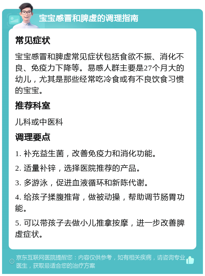 宝宝感冒和脾虚的调理指南 常见症状 宝宝感冒和脾虚常见症状包括食欲不振、消化不良、免疫力下降等。易感人群主要是27个月大的幼儿，尤其是那些经常吃冷食或有不良饮食习惯的宝宝。 推荐科室 儿科或中医科 调理要点 1. 补充益生菌，改善免疫力和消化功能。 2. 适量补锌，选择医院推荐的产品。 3. 多游泳，促进血液循环和新陈代谢。 4. 给孩子揉腹推背，做被动操，帮助调节肠胃功能。 5. 可以带孩子去做小儿推拿按摩，进一步改善脾虚症状。