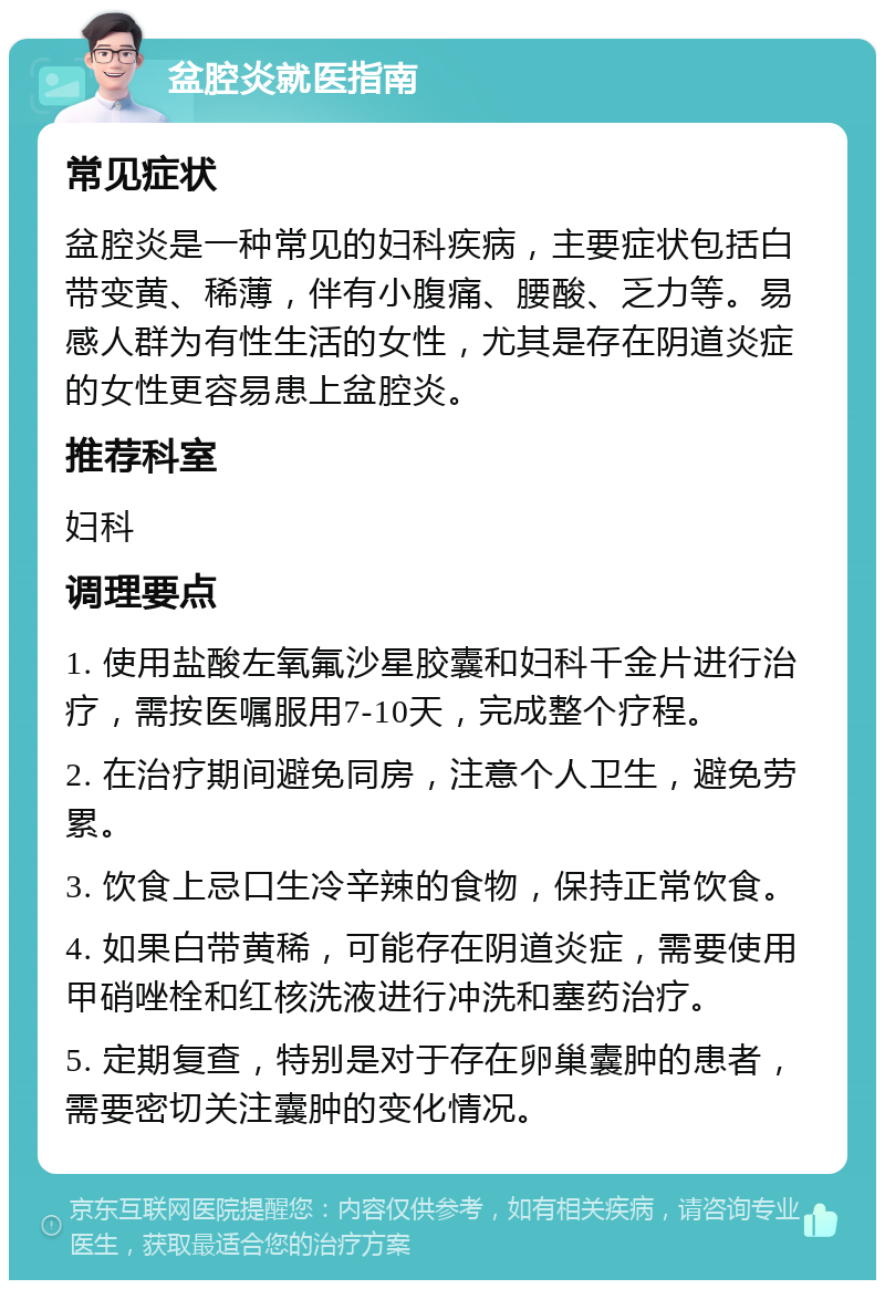 盆腔炎就医指南 常见症状 盆腔炎是一种常见的妇科疾病，主要症状包括白带变黄、稀薄，伴有小腹痛、腰酸、乏力等。易感人群为有性生活的女性，尤其是存在阴道炎症的女性更容易患上盆腔炎。 推荐科室 妇科 调理要点 1. 使用盐酸左氧氟沙星胶囊和妇科千金片进行治疗，需按医嘱服用7-10天，完成整个疗程。 2. 在治疗期间避免同房，注意个人卫生，避免劳累。 3. 饮食上忌口生冷辛辣的食物，保持正常饮食。 4. 如果白带黄稀，可能存在阴道炎症，需要使用甲硝唑栓和红核洗液进行冲洗和塞药治疗。 5. 定期复查，特别是对于存在卵巢囊肿的患者，需要密切关注囊肿的变化情况。