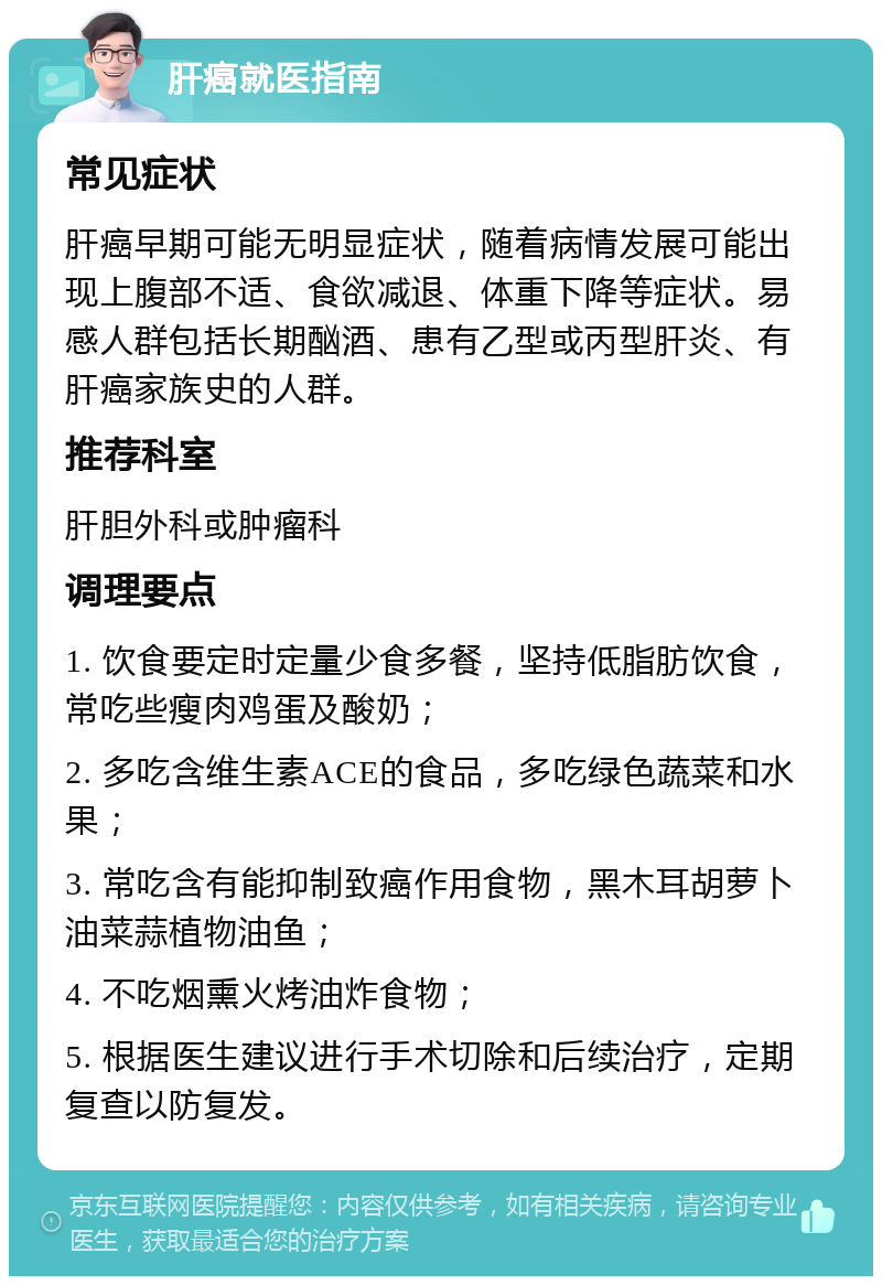 肝癌就医指南 常见症状 肝癌早期可能无明显症状，随着病情发展可能出现上腹部不适、食欲减退、体重下降等症状。易感人群包括长期酗酒、患有乙型或丙型肝炎、有肝癌家族史的人群。 推荐科室 肝胆外科或肿瘤科 调理要点 1. 饮食要定时定量少食多餐，坚持低脂肪饮食，常吃些瘦肉鸡蛋及酸奶； 2. 多吃含维生素ACE的食品，多吃绿色蔬菜和水果； 3. 常吃含有能抑制致癌作用食物，黑木耳胡萝卜油菜蒜植物油鱼； 4. 不吃烟熏火烤油炸食物； 5. 根据医生建议进行手术切除和后续治疗，定期复查以防复发。