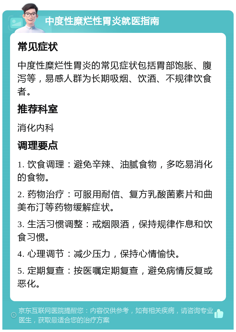 中度性糜烂性胃炎就医指南 常见症状 中度性糜烂性胃炎的常见症状包括胃部饱胀、腹泻等，易感人群为长期吸烟、饮酒、不规律饮食者。 推荐科室 消化内科 调理要点 1. 饮食调理：避免辛辣、油腻食物，多吃易消化的食物。 2. 药物治疗：可服用耐信、复方乳酸菌素片和曲美布汀等药物缓解症状。 3. 生活习惯调整：戒烟限酒，保持规律作息和饮食习惯。 4. 心理调节：减少压力，保持心情愉快。 5. 定期复查：按医嘱定期复查，避免病情反复或恶化。