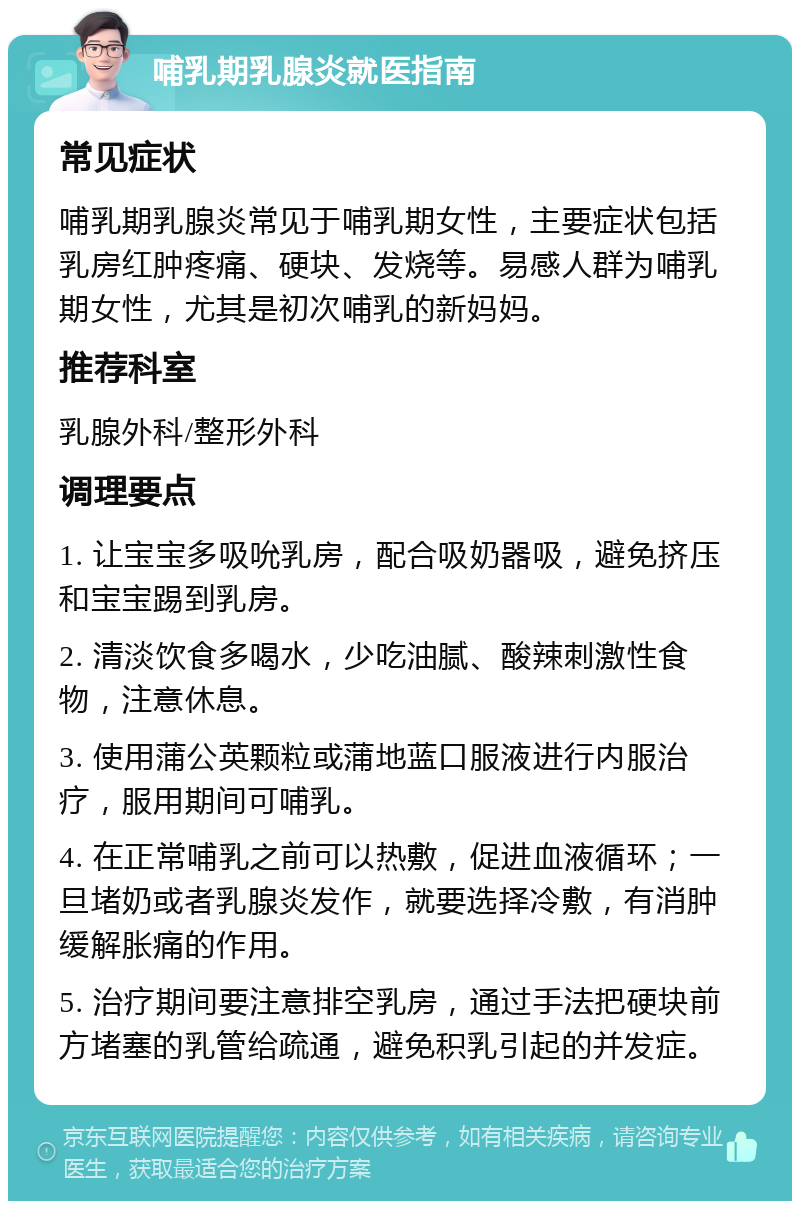 哺乳期乳腺炎就医指南 常见症状 哺乳期乳腺炎常见于哺乳期女性，主要症状包括乳房红肿疼痛、硬块、发烧等。易感人群为哺乳期女性，尤其是初次哺乳的新妈妈。 推荐科室 乳腺外科/整形外科 调理要点 1. 让宝宝多吸吮乳房，配合吸奶器吸，避免挤压和宝宝踢到乳房。 2. 清淡饮食多喝水，少吃油腻、酸辣刺激性食物，注意休息。 3. 使用蒲公英颗粒或蒲地蓝口服液进行内服治疗，服用期间可哺乳。 4. 在正常哺乳之前可以热敷，促进血液循环；一旦堵奶或者乳腺炎发作，就要选择冷敷，有消肿缓解胀痛的作用。 5. 治疗期间要注意排空乳房，通过手法把硬块前方堵塞的乳管给疏通，避免积乳引起的并发症。