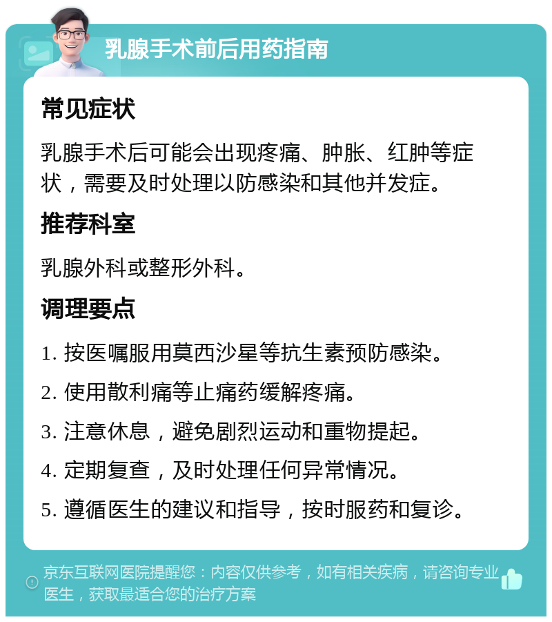 乳腺手术前后用药指南 常见症状 乳腺手术后可能会出现疼痛、肿胀、红肿等症状，需要及时处理以防感染和其他并发症。 推荐科室 乳腺外科或整形外科。 调理要点 1. 按医嘱服用莫西沙星等抗生素预防感染。 2. 使用散利痛等止痛药缓解疼痛。 3. 注意休息，避免剧烈运动和重物提起。 4. 定期复查，及时处理任何异常情况。 5. 遵循医生的建议和指导，按时服药和复诊。