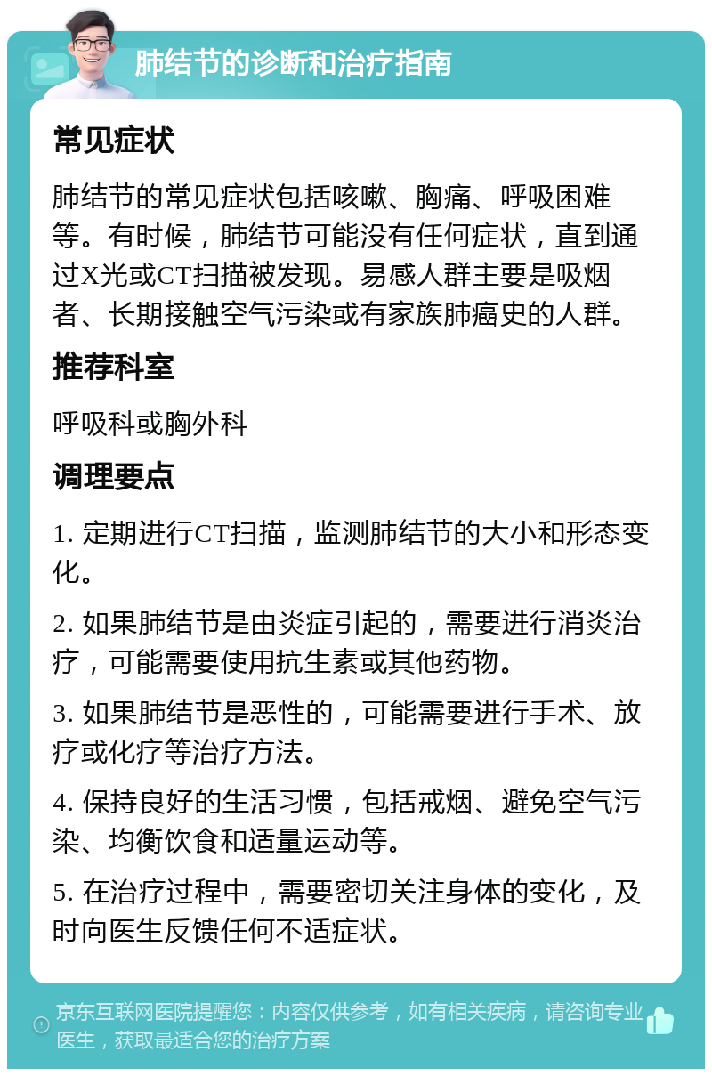 肺结节的诊断和治疗指南 常见症状 肺结节的常见症状包括咳嗽、胸痛、呼吸困难等。有时候，肺结节可能没有任何症状，直到通过X光或CT扫描被发现。易感人群主要是吸烟者、长期接触空气污染或有家族肺癌史的人群。 推荐科室 呼吸科或胸外科 调理要点 1. 定期进行CT扫描，监测肺结节的大小和形态变化。 2. 如果肺结节是由炎症引起的，需要进行消炎治疗，可能需要使用抗生素或其他药物。 3. 如果肺结节是恶性的，可能需要进行手术、放疗或化疗等治疗方法。 4. 保持良好的生活习惯，包括戒烟、避免空气污染、均衡饮食和适量运动等。 5. 在治疗过程中，需要密切关注身体的变化，及时向医生反馈任何不适症状。