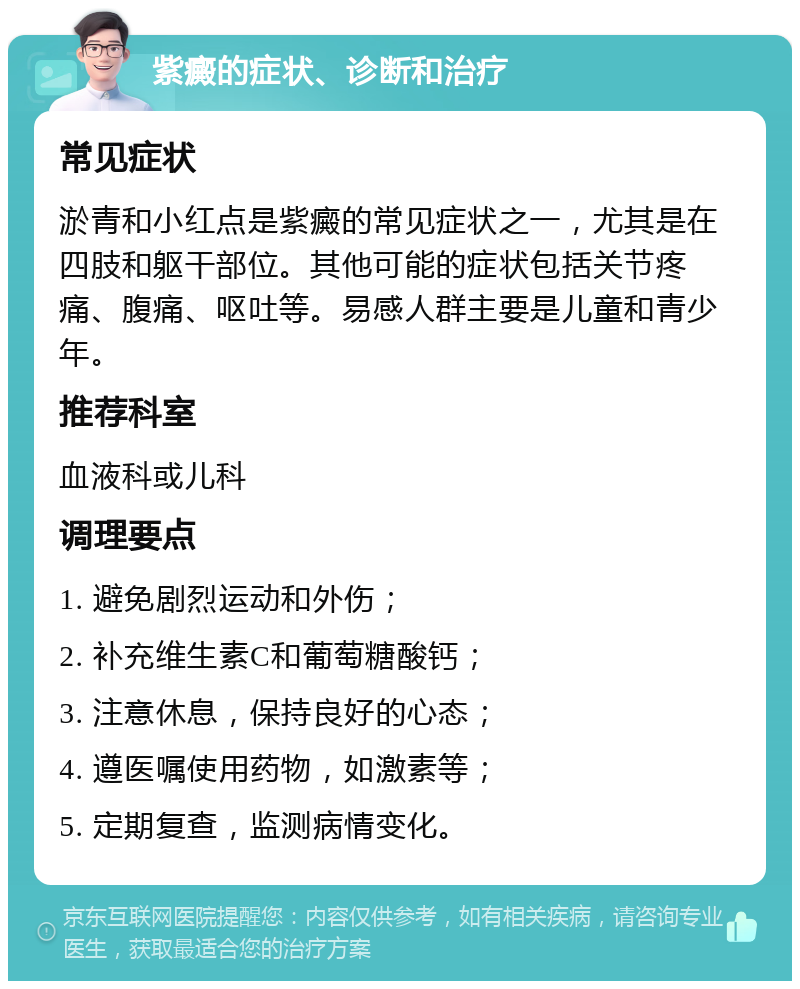 紫癜的症状、诊断和治疗 常见症状 淤青和小红点是紫癜的常见症状之一，尤其是在四肢和躯干部位。其他可能的症状包括关节疼痛、腹痛、呕吐等。易感人群主要是儿童和青少年。 推荐科室 血液科或儿科 调理要点 1. 避免剧烈运动和外伤； 2. 补充维生素C和葡萄糖酸钙； 3. 注意休息，保持良好的心态； 4. 遵医嘱使用药物，如激素等； 5. 定期复查，监测病情变化。