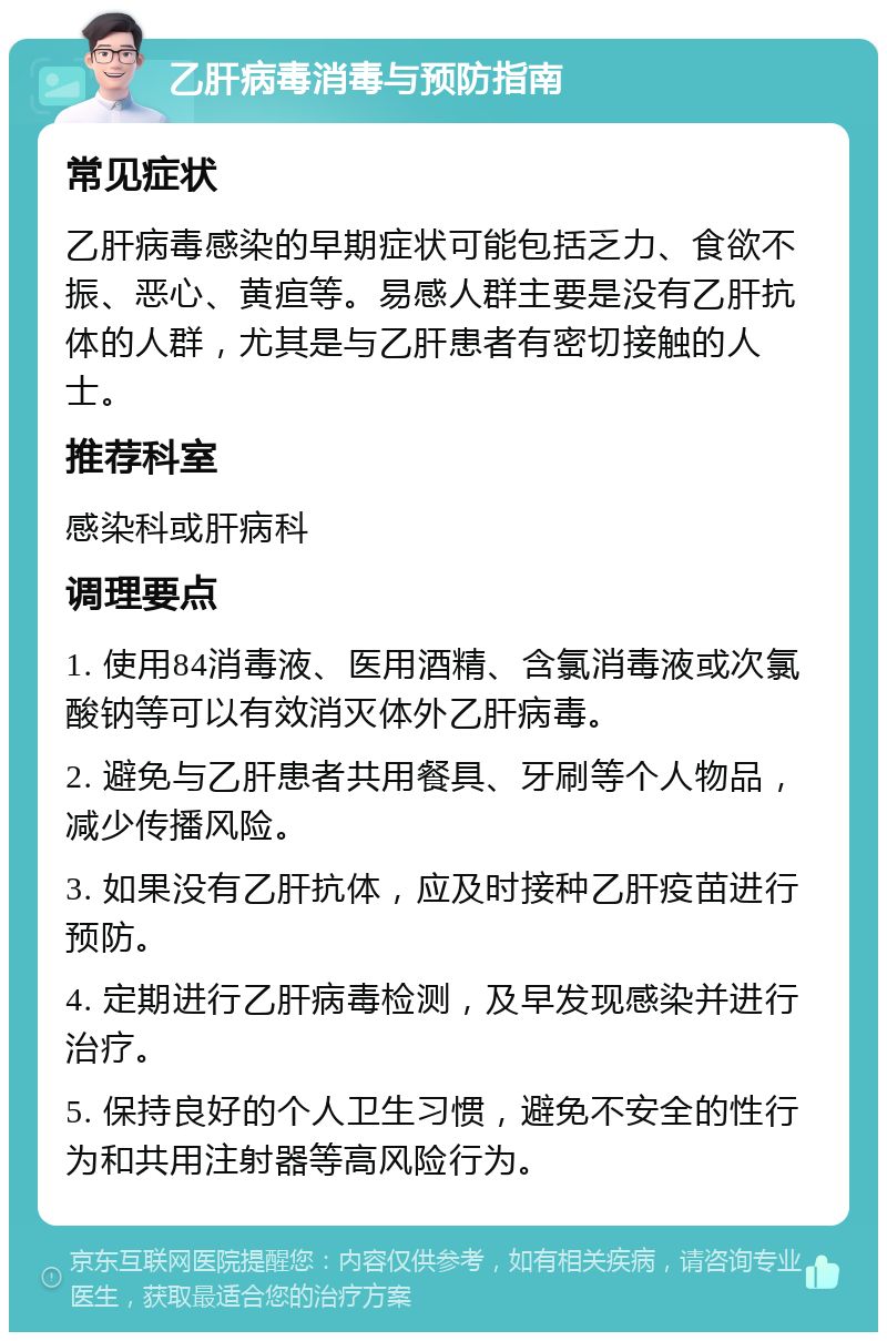 乙肝病毒消毒与预防指南 常见症状 乙肝病毒感染的早期症状可能包括乏力、食欲不振、恶心、黄疸等。易感人群主要是没有乙肝抗体的人群，尤其是与乙肝患者有密切接触的人士。 推荐科室 感染科或肝病科 调理要点 1. 使用84消毒液、医用酒精、含氯消毒液或次氯酸钠等可以有效消灭体外乙肝病毒。 2. 避免与乙肝患者共用餐具、牙刷等个人物品，减少传播风险。 3. 如果没有乙肝抗体，应及时接种乙肝疫苗进行预防。 4. 定期进行乙肝病毒检测，及早发现感染并进行治疗。 5. 保持良好的个人卫生习惯，避免不安全的性行为和共用注射器等高风险行为。