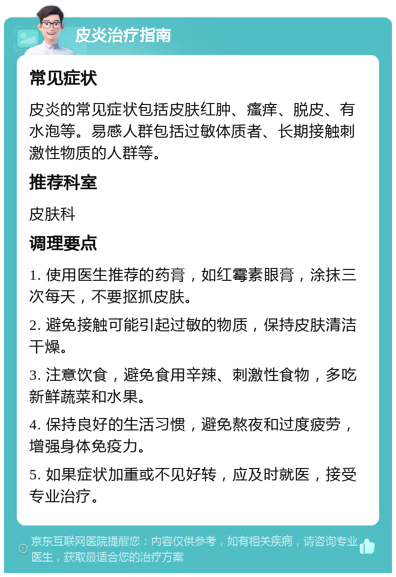 皮炎治疗指南 常见症状 皮炎的常见症状包括皮肤红肿、瘙痒、脱皮、有水泡等。易感人群包括过敏体质者、长期接触刺激性物质的人群等。 推荐科室 皮肤科 调理要点 1. 使用医生推荐的药膏，如红霉素眼膏，涂抹三次每天，不要抠抓皮肤。 2. 避免接触可能引起过敏的物质，保持皮肤清洁干燥。 3. 注意饮食，避免食用辛辣、刺激性食物，多吃新鲜蔬菜和水果。 4. 保持良好的生活习惯，避免熬夜和过度疲劳，增强身体免疫力。 5. 如果症状加重或不见好转，应及时就医，接受专业治疗。