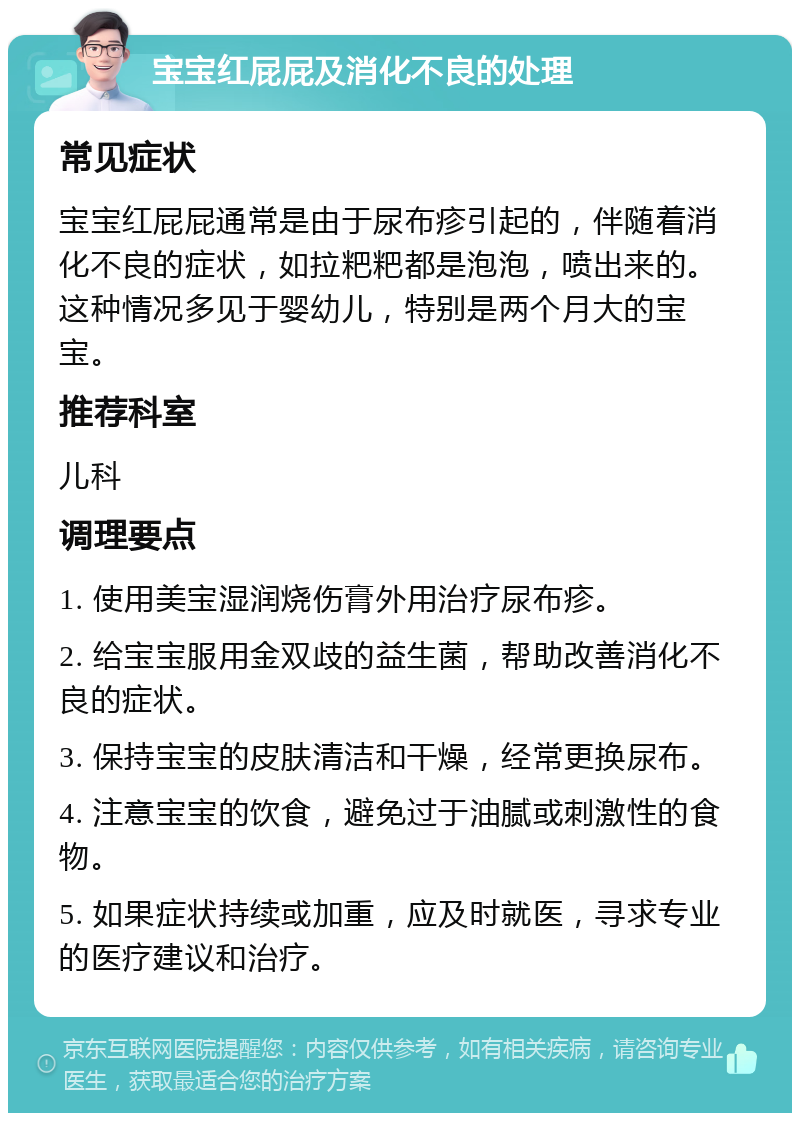 宝宝红屁屁及消化不良的处理 常见症状 宝宝红屁屁通常是由于尿布疹引起的，伴随着消化不良的症状，如拉粑粑都是泡泡，喷出来的。这种情况多见于婴幼儿，特别是两个月大的宝宝。 推荐科室 儿科 调理要点 1. 使用美宝湿润烧伤膏外用治疗尿布疹。 2. 给宝宝服用金双歧的益生菌，帮助改善消化不良的症状。 3. 保持宝宝的皮肤清洁和干燥，经常更换尿布。 4. 注意宝宝的饮食，避免过于油腻或刺激性的食物。 5. 如果症状持续或加重，应及时就医，寻求专业的医疗建议和治疗。