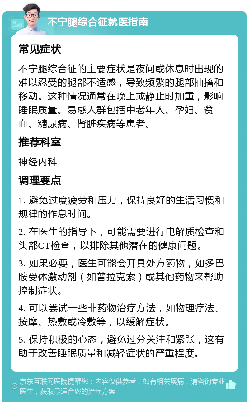 不宁腿综合征就医指南 常见症状 不宁腿综合征的主要症状是夜间或休息时出现的难以忍受的腿部不适感，导致频繁的腿部抽搐和移动。这种情况通常在晚上或静止时加重，影响睡眠质量。易感人群包括中老年人、孕妇、贫血、糖尿病、肾脏疾病等患者。 推荐科室 神经内科 调理要点 1. 避免过度疲劳和压力，保持良好的生活习惯和规律的作息时间。 2. 在医生的指导下，可能需要进行电解质检查和头部CT检查，以排除其他潜在的健康问题。 3. 如果必要，医生可能会开具处方药物，如多巴胺受体激动剂（如普拉克索）或其他药物来帮助控制症状。 4. 可以尝试一些非药物治疗方法，如物理疗法、按摩、热敷或冷敷等，以缓解症状。 5. 保持积极的心态，避免过分关注和紧张，这有助于改善睡眠质量和减轻症状的严重程度。