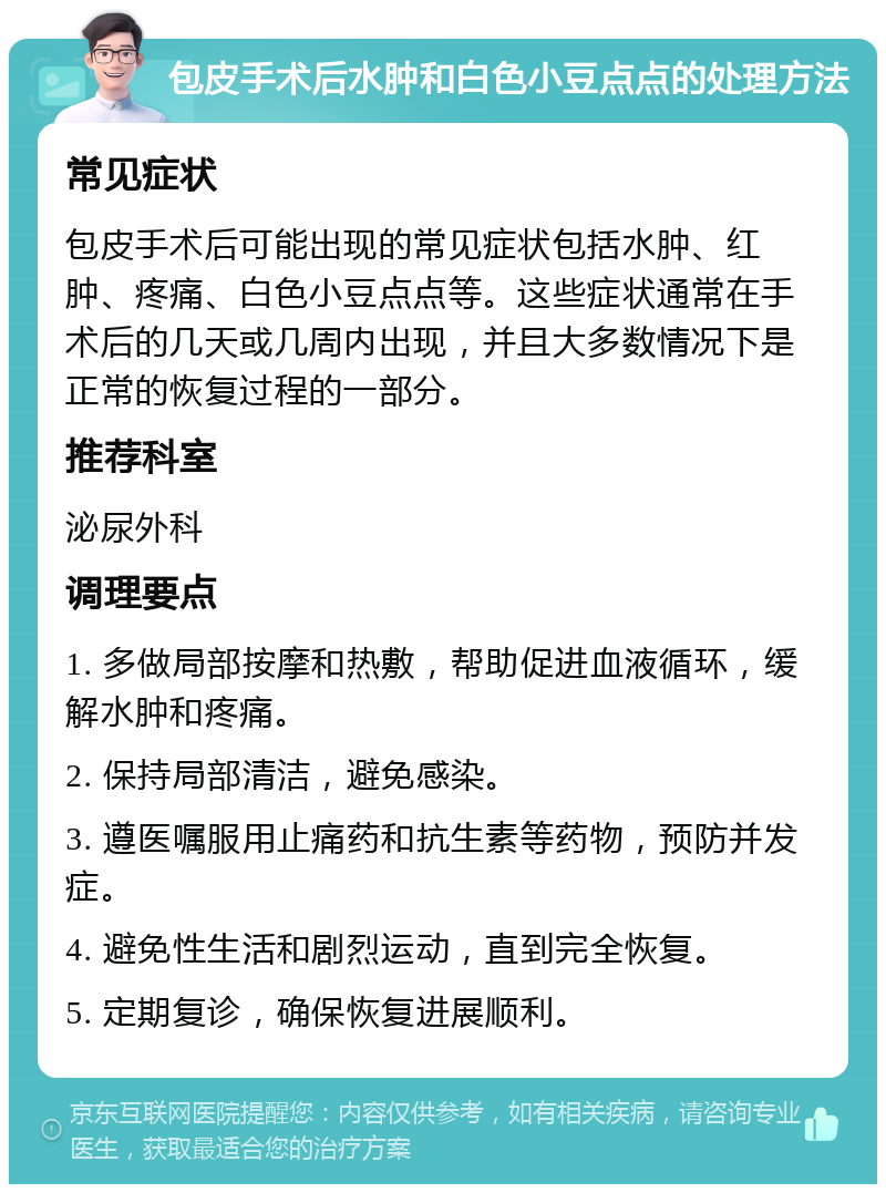 包皮手术后水肿和白色小豆点点的处理方法 常见症状 包皮手术后可能出现的常见症状包括水肿、红肿、疼痛、白色小豆点点等。这些症状通常在手术后的几天或几周内出现，并且大多数情况下是正常的恢复过程的一部分。 推荐科室 泌尿外科 调理要点 1. 多做局部按摩和热敷，帮助促进血液循环，缓解水肿和疼痛。 2. 保持局部清洁，避免感染。 3. 遵医嘱服用止痛药和抗生素等药物，预防并发症。 4. 避免性生活和剧烈运动，直到完全恢复。 5. 定期复诊，确保恢复进展顺利。