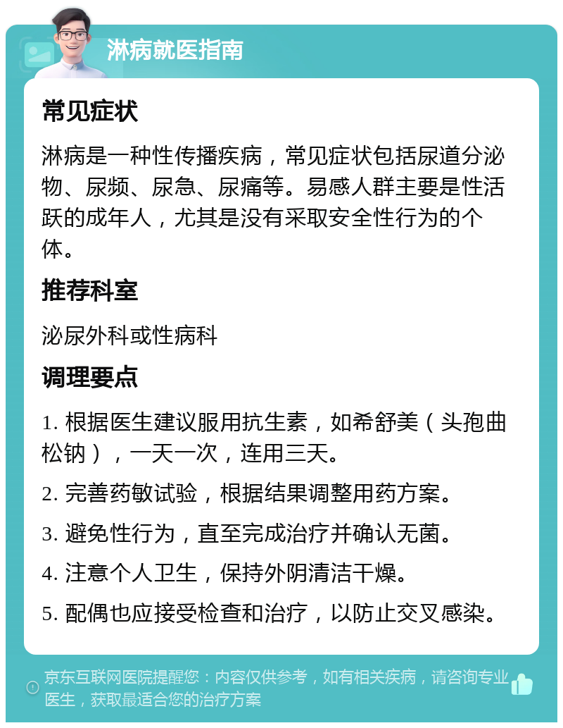 淋病就医指南 常见症状 淋病是一种性传播疾病，常见症状包括尿道分泌物、尿频、尿急、尿痛等。易感人群主要是性活跃的成年人，尤其是没有采取安全性行为的个体。 推荐科室 泌尿外科或性病科 调理要点 1. 根据医生建议服用抗生素，如希舒美（头孢曲松钠），一天一次，连用三天。 2. 完善药敏试验，根据结果调整用药方案。 3. 避免性行为，直至完成治疗并确认无菌。 4. 注意个人卫生，保持外阴清洁干燥。 5. 配偶也应接受检查和治疗，以防止交叉感染。