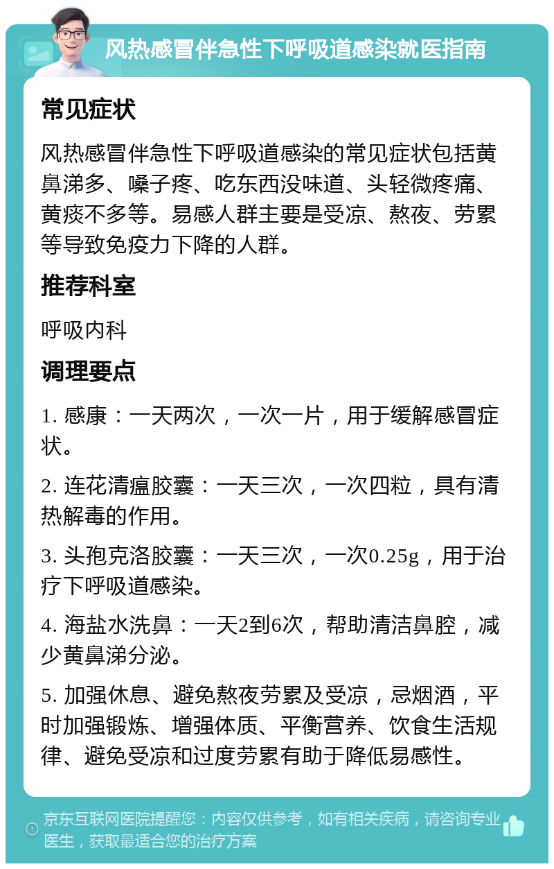 风热感冒伴急性下呼吸道感染就医指南 常见症状 风热感冒伴急性下呼吸道感染的常见症状包括黄鼻涕多、嗓子疼、吃东西没味道、头轻微疼痛、黄痰不多等。易感人群主要是受凉、熬夜、劳累等导致免疫力下降的人群。 推荐科室 呼吸内科 调理要点 1. 感康：一天两次，一次一片，用于缓解感冒症状。 2. 连花清瘟胶囊：一天三次，一次四粒，具有清热解毒的作用。 3. 头孢克洛胶囊：一天三次，一次0.25g，用于治疗下呼吸道感染。 4. 海盐水洗鼻：一天2到6次，帮助清洁鼻腔，减少黄鼻涕分泌。 5. 加强休息、避免熬夜劳累及受凉，忌烟酒，平时加强锻炼、增强体质、平衡营养、饮食生活规律、避免受凉和过度劳累有助于降低易感性。