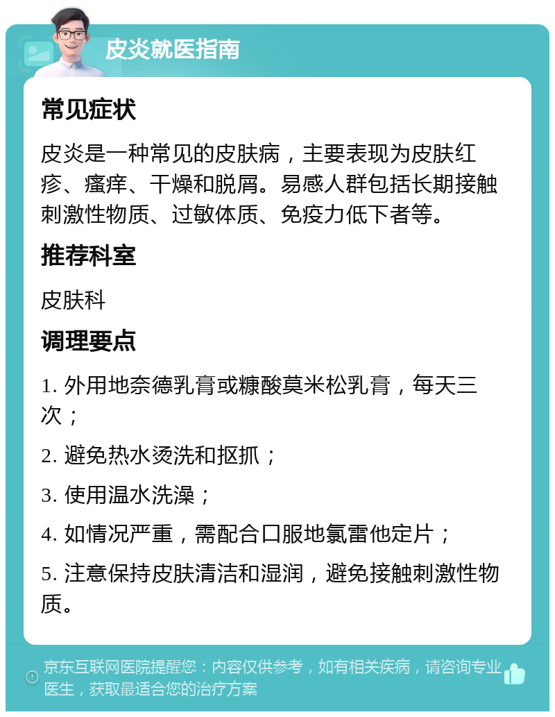 皮炎就医指南 常见症状 皮炎是一种常见的皮肤病，主要表现为皮肤红疹、瘙痒、干燥和脱屑。易感人群包括长期接触刺激性物质、过敏体质、免疫力低下者等。 推荐科室 皮肤科 调理要点 1. 外用地奈德乳膏或糠酸莫米松乳膏，每天三次； 2. 避免热水烫洗和抠抓； 3. 使用温水洗澡； 4. 如情况严重，需配合口服地氯雷他定片； 5. 注意保持皮肤清洁和湿润，避免接触刺激性物质。