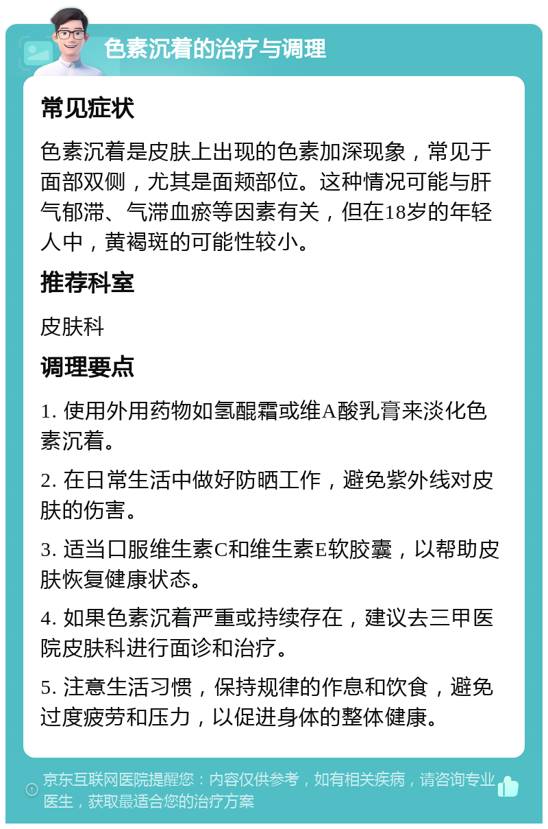 色素沉着的治疗与调理 常见症状 色素沉着是皮肤上出现的色素加深现象，常见于面部双侧，尤其是面颊部位。这种情况可能与肝气郁滞、气滞血瘀等因素有关，但在18岁的年轻人中，黄褐斑的可能性较小。 推荐科室 皮肤科 调理要点 1. 使用外用药物如氢醌霜或维A酸乳膏来淡化色素沉着。 2. 在日常生活中做好防晒工作，避免紫外线对皮肤的伤害。 3. 适当口服维生素C和维生素E软胶囊，以帮助皮肤恢复健康状态。 4. 如果色素沉着严重或持续存在，建议去三甲医院皮肤科进行面诊和治疗。 5. 注意生活习惯，保持规律的作息和饮食，避免过度疲劳和压力，以促进身体的整体健康。