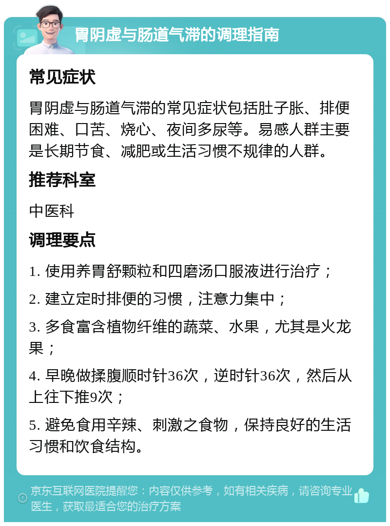 胃阴虚与肠道气滞的调理指南 常见症状 胃阴虚与肠道气滞的常见症状包括肚子胀、排便困难、口苦、烧心、夜间多尿等。易感人群主要是长期节食、减肥或生活习惯不规律的人群。 推荐科室 中医科 调理要点 1. 使用养胃舒颗粒和四磨汤口服液进行治疗； 2. 建立定时排便的习惯，注意力集中； 3. 多食富含植物纤维的蔬菜、水果，尤其是火龙果； 4. 早晚做揉腹顺时针36次，逆时针36次，然后从上往下推9次； 5. 避免食用辛辣、刺激之食物，保持良好的生活习惯和饮食结构。