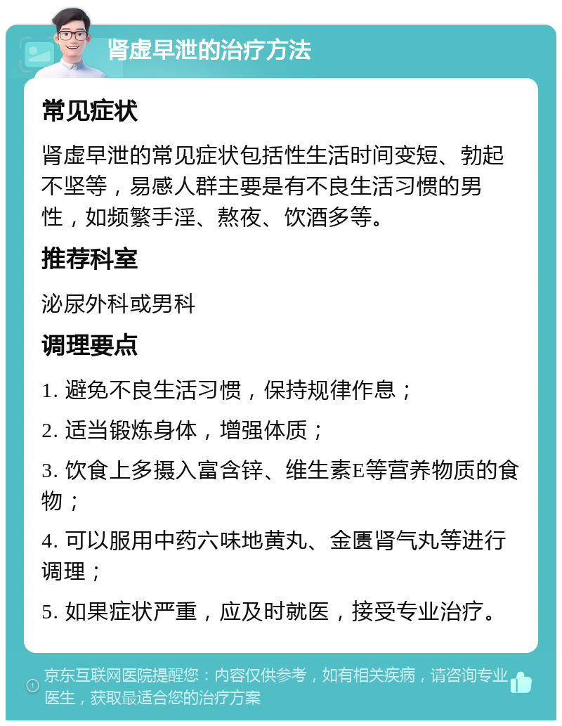 肾虚早泄的治疗方法 常见症状 肾虚早泄的常见症状包括性生活时间变短、勃起不坚等，易感人群主要是有不良生活习惯的男性，如频繁手淫、熬夜、饮酒多等。 推荐科室 泌尿外科或男科 调理要点 1. 避免不良生活习惯，保持规律作息； 2. 适当锻炼身体，增强体质； 3. 饮食上多摄入富含锌、维生素E等营养物质的食物； 4. 可以服用中药六味地黄丸、金匮肾气丸等进行调理； 5. 如果症状严重，应及时就医，接受专业治疗。